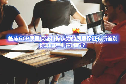临床GCP质量保证和你认为的质量保证有所差别,你知道差别在哪吗?