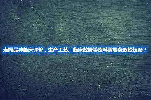 走同品种临床评价，生产工艺、临床数据等资料需要获取授权吗？