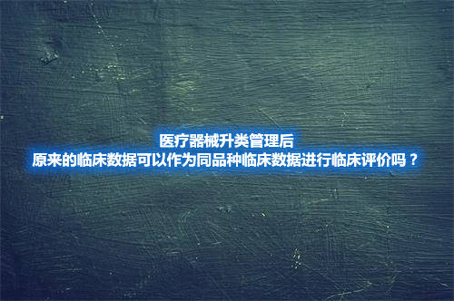 医疗器械升类管理，原临床数据可作为同品种临床数据进行临床评价吗？